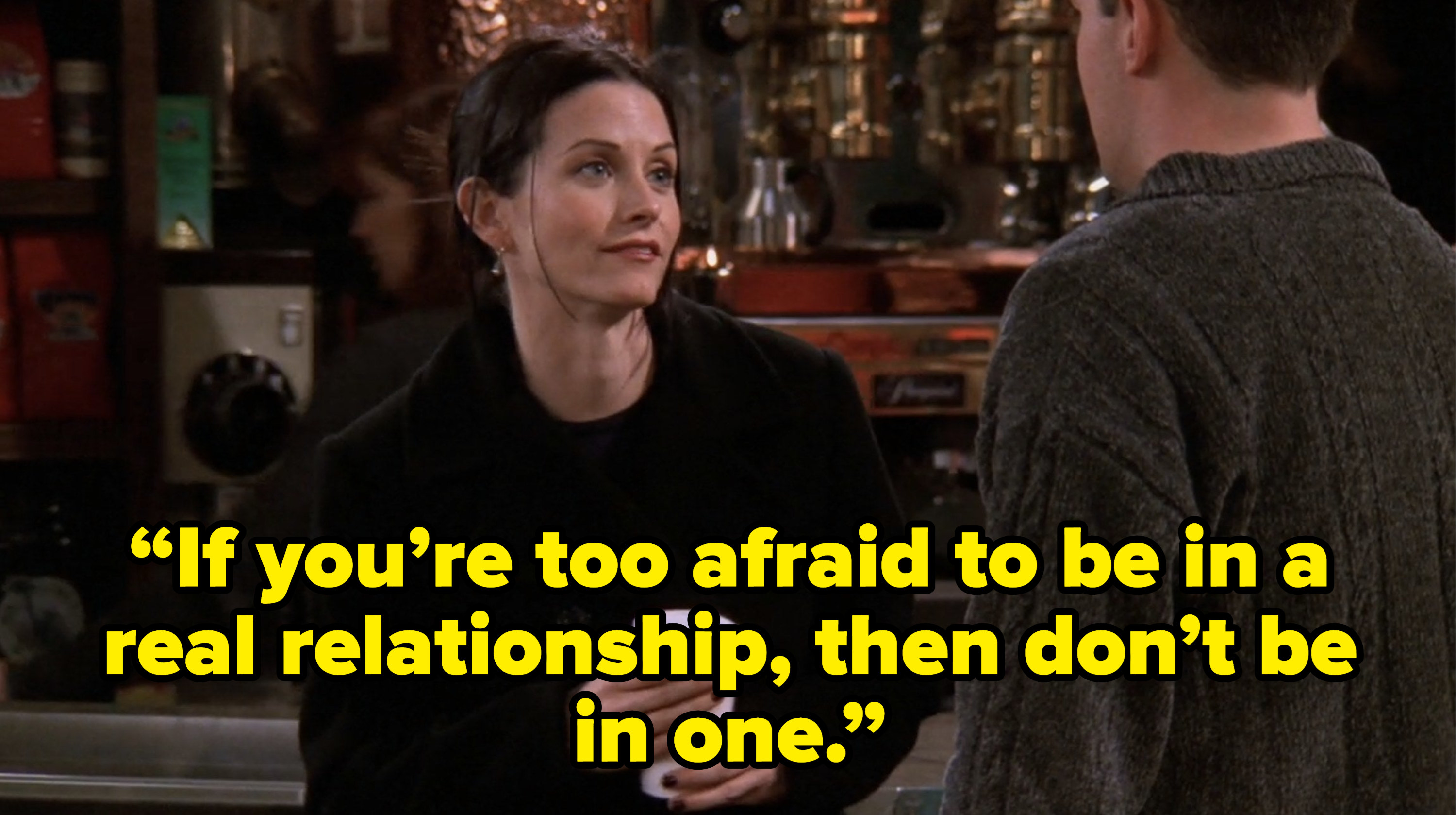 monica telling chandler “If you’re too afraid to be in a real relationship, then don’t be in one.” on friends