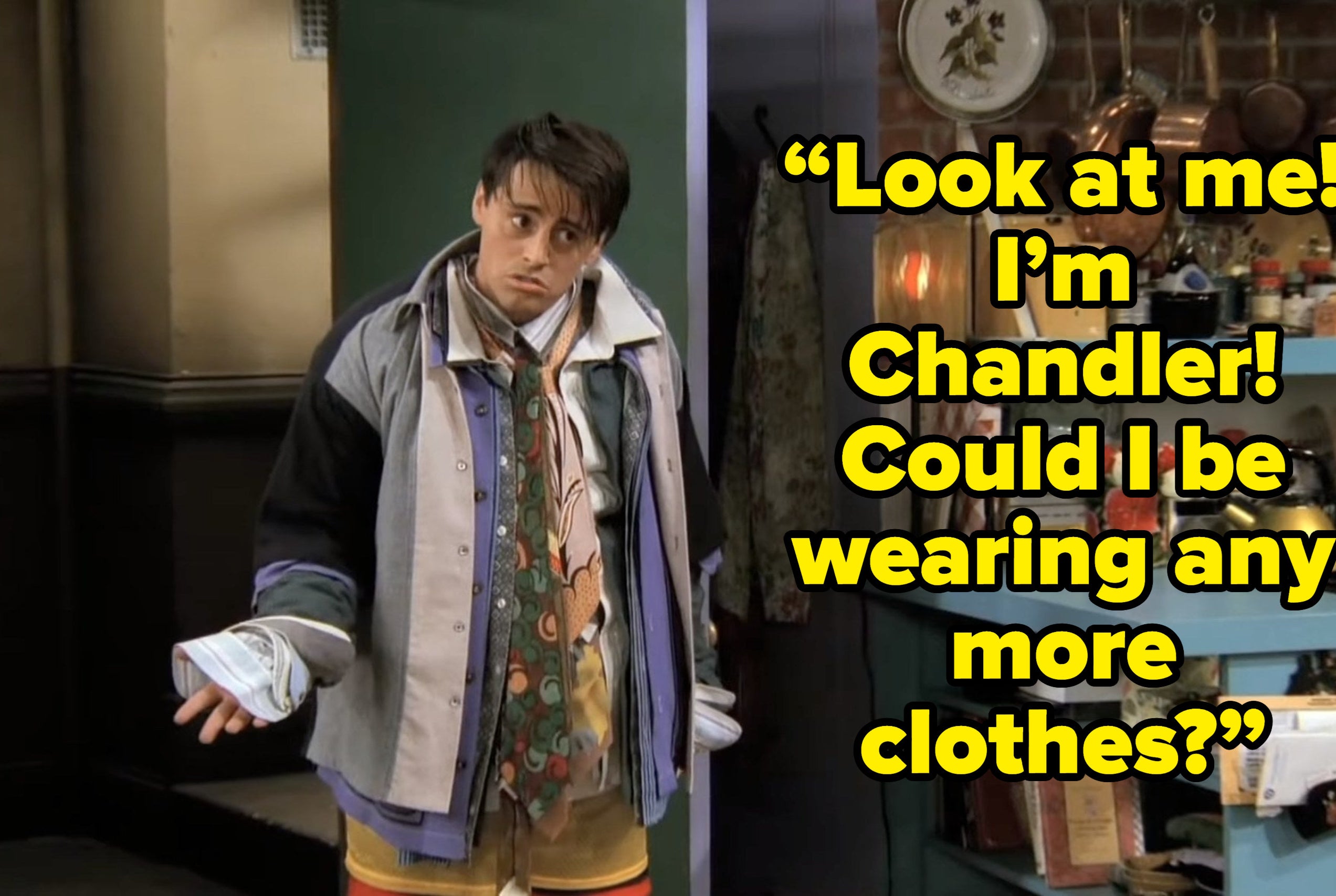 joey saying “Look at me! I’m Chandler! Could I be wearing any more clothes?” on friends