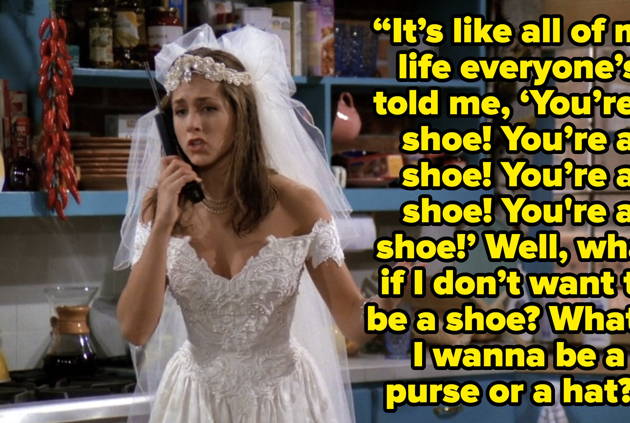 rachel saying “It’s like all my life everyone’s told me, ‘You’re a shoe! You’re a shoe! You’re a shoe!’ Well, what if I don’t want to be a shoe? What if I wanna be a purse or a hat?” on friends