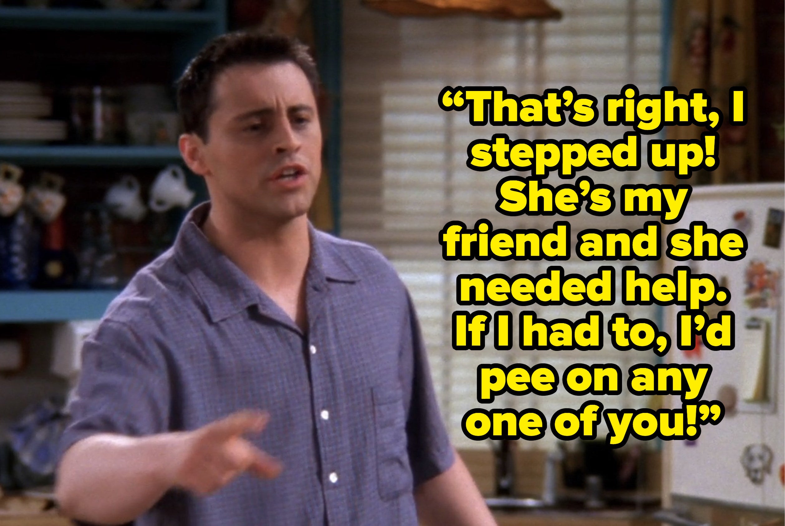 joey saying “That’s right, I stepped up! She’s my friend and she needed help. If I had to, I’d pee on any one of you!” on friends