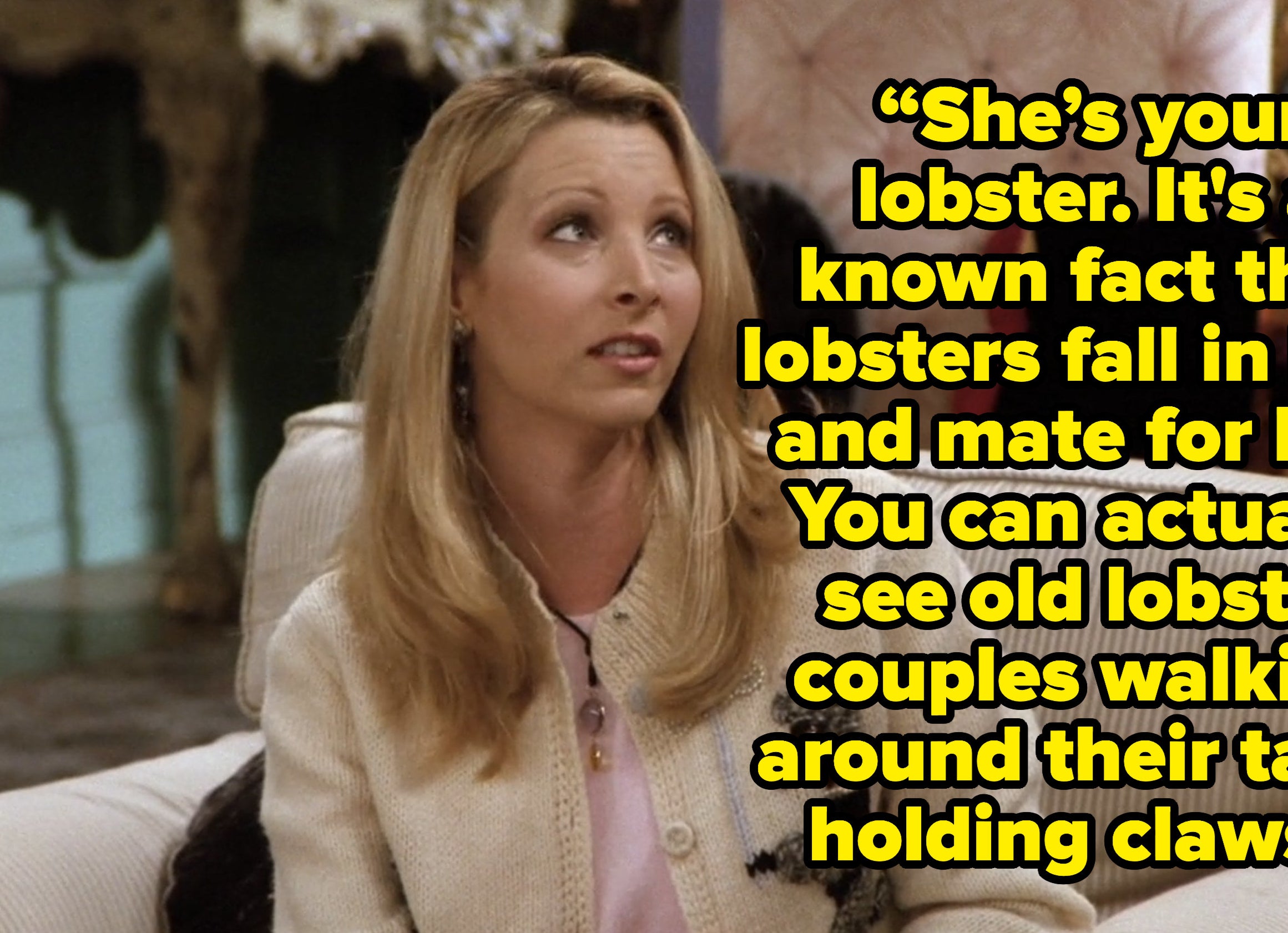 phoebe saying she&#x27;s your lobster It&#x27;s a known fact that lobsters fall in love and mate for life. You can actually see old lobster couples walking around their tank, holding claws. on friends