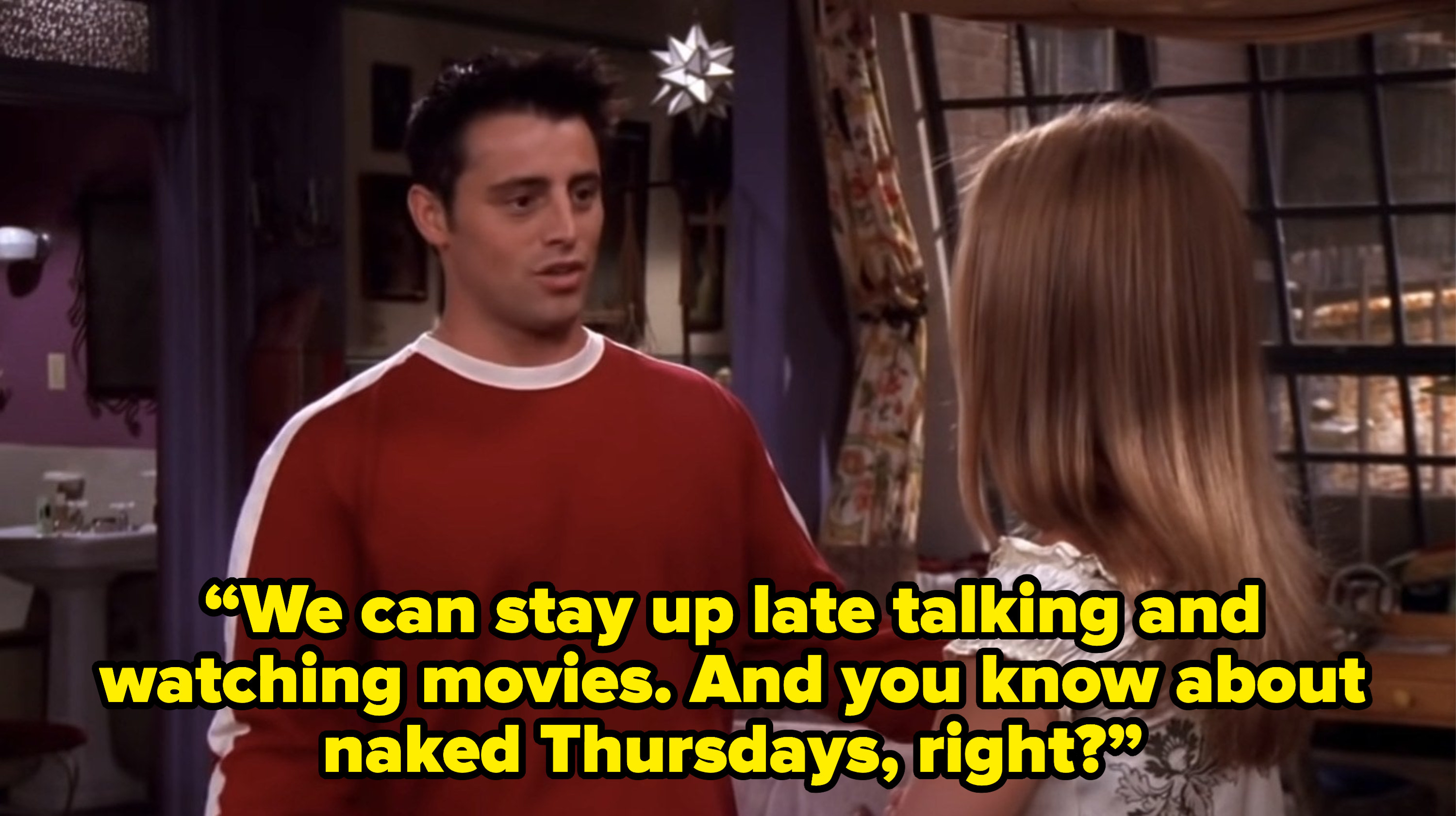 joey telling rachel “We can stay up late talking and watching movies. And you know about naked Thursdays, right?” on friends
