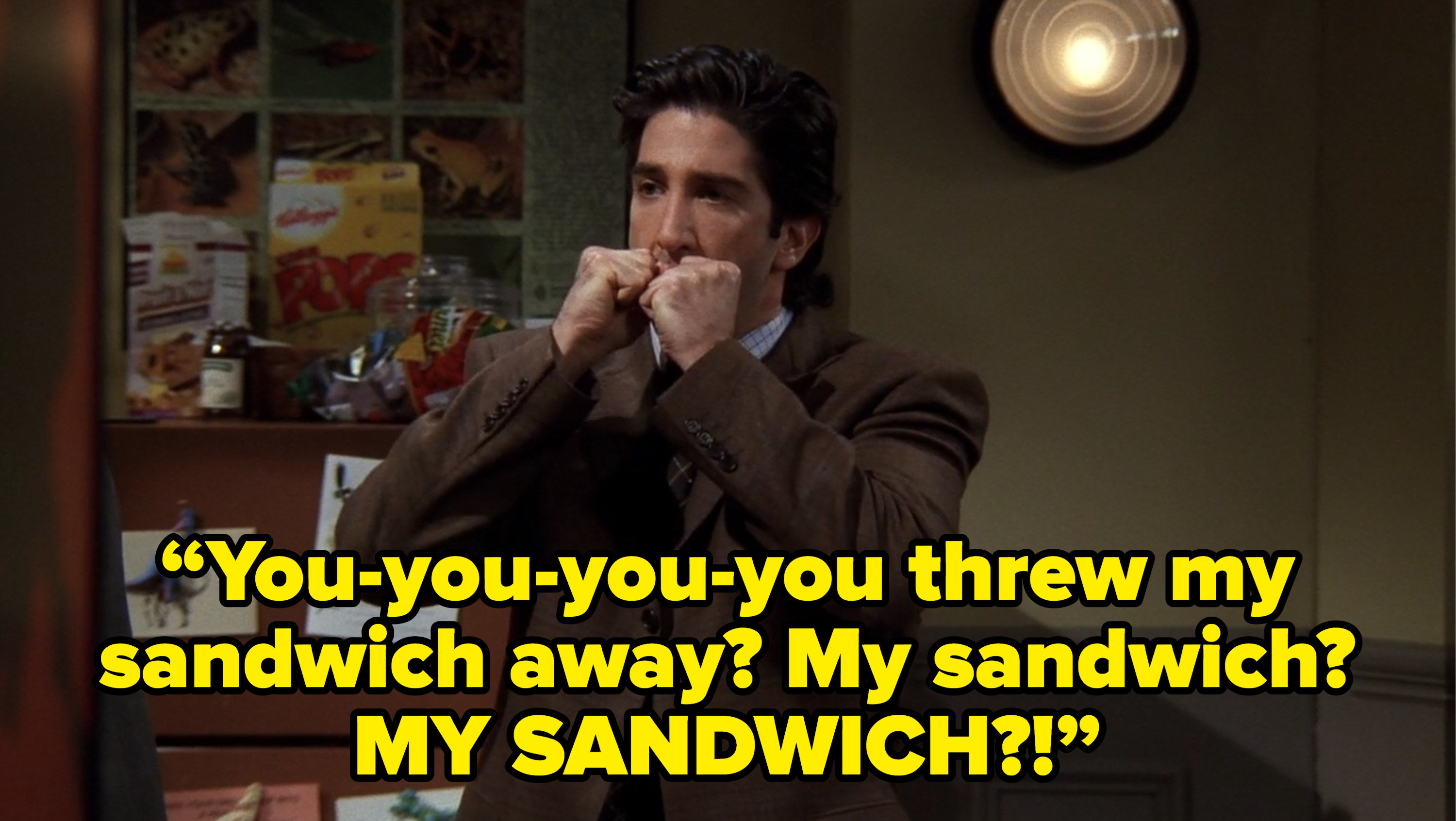 ross saying “You-you-you-you threw my sandwich away? My sandwich? MY SANDWICH?!” on friends