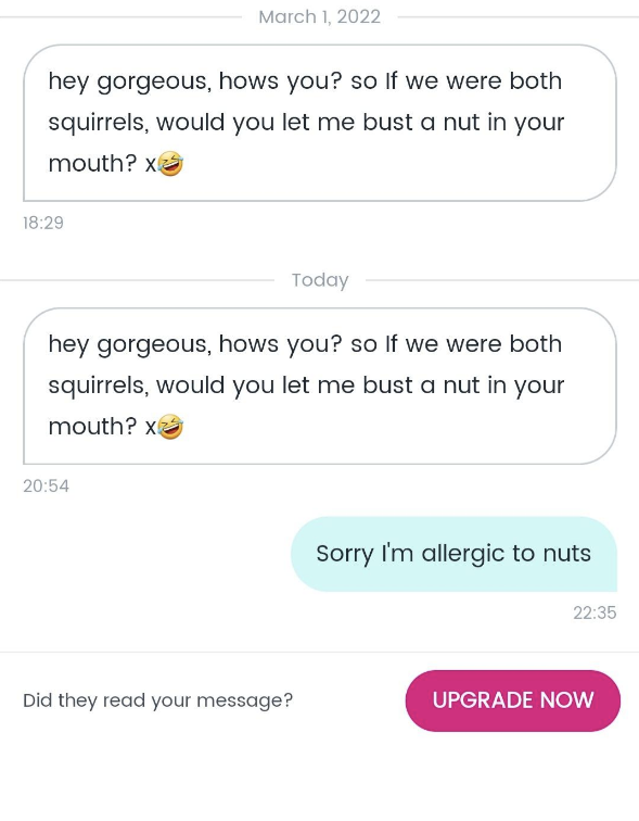 Sends this message twice: &quot;Hey gorgeous hows you? So if we were both squirrels would you let me bust a nut in your mouth?&quot; Response: &quot;Sorry I&#x27;m allergic to nuts&quot;