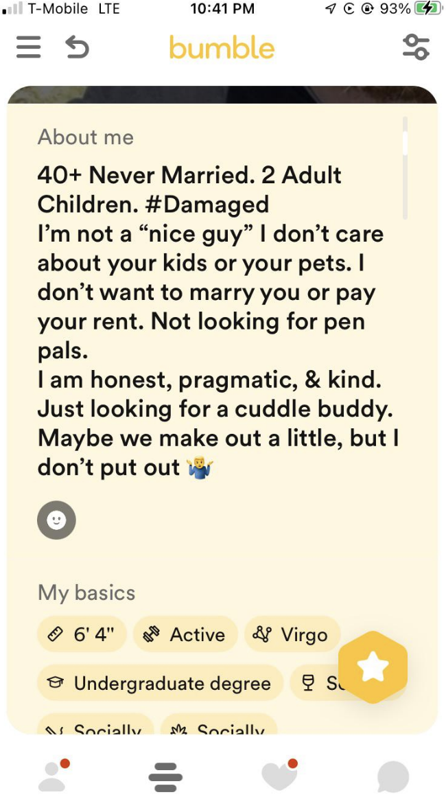 40+, never married, 2 adult children, #damaged: I&#x27;m not a &quot;nice guy,&quot; I don&#x27;t care about your kids or your pets, I don&#x27;t want to marry you or pay your rent, I am honest and kind, looking for a cuddle buddy, maybe we make out a little but I don&#x27;t put out