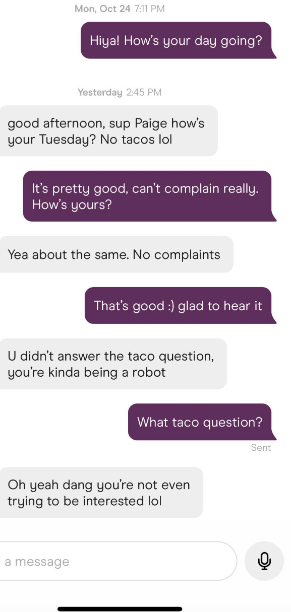&quot;How&#x27;s your day going? No tacos lol&quot; and after some chitchat says, &quot;You didn&#x27;t answer the taco question, you&#x27;re kinda being a robot,&quot; and when other person asks &quot;What taco question?&quot; responds, &quot;Oh yeah dang, you&#x27;re not even trying to be interested lol&quot;