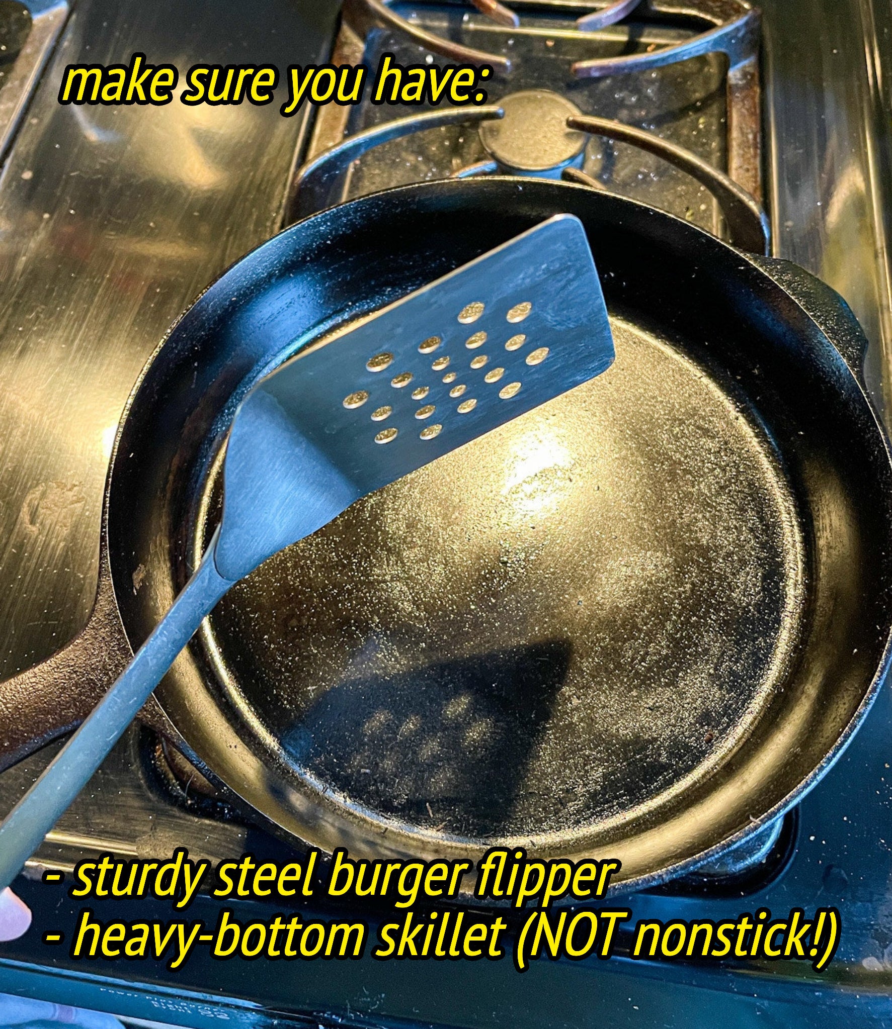 make sure you have a sturdy steel burger flipper and a heavy bottom skillet