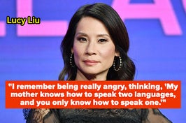 Lucy Liu recalled encountering racism in a store when she was just 9 years old. "I was with my mother, and she was asking somebody who worked there a question. And he was very condescending and rude to my mother because she had a very strong accent. And I remember being really angry — and as a child, you don’t ever speak up — thinking, 'My mother knows how to speak two languages, and you only know how to speak one.'"