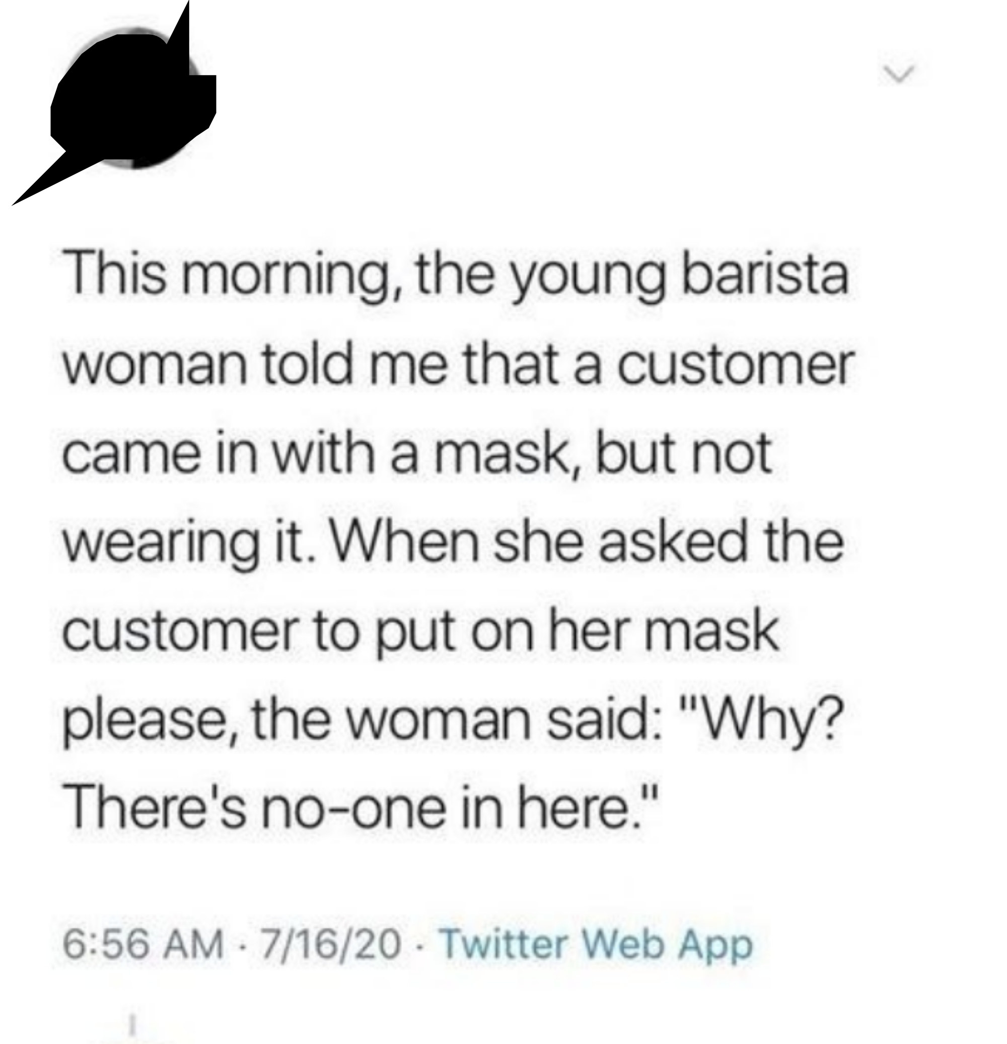 A customer has a mask but isn&#x27;t wearing it, the barista asks why, and the customer says &quot;there&#x27;s no one in here&quot;