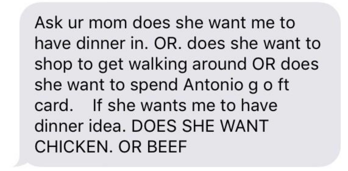 &quot;Ask ur mom does she want me to have dinner in OR does she want to shop to get walking around OR does she want to spend Antonio g o ft card if she wants me to have dinner idea does she want CHICKEN OR BEEF&quot;