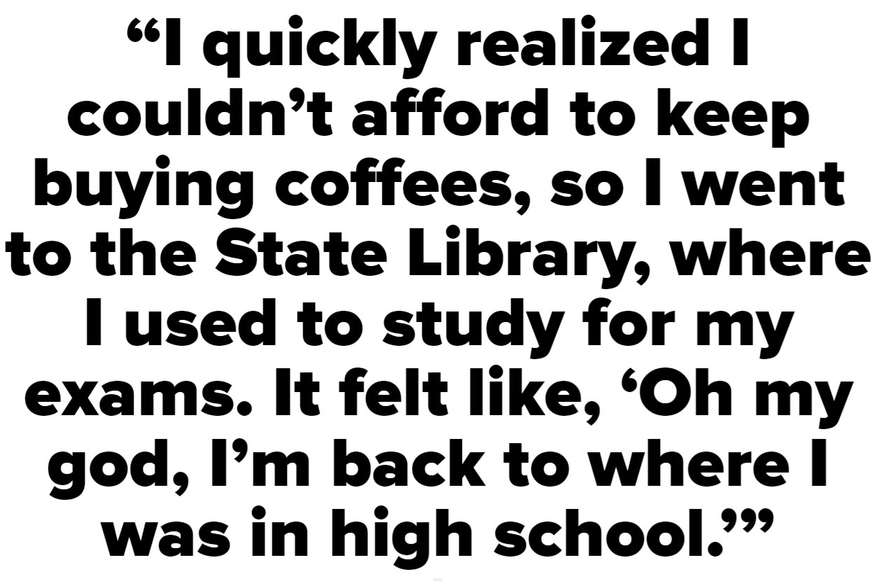 I quickly realized that I couldn&#x27;t afford to keep buying coffees, so I went to the State Library, where I used to study for my exams. It felt like, &#x27;Oh my god, I&#x27;m back to where I was in high school&#x27;&quot;