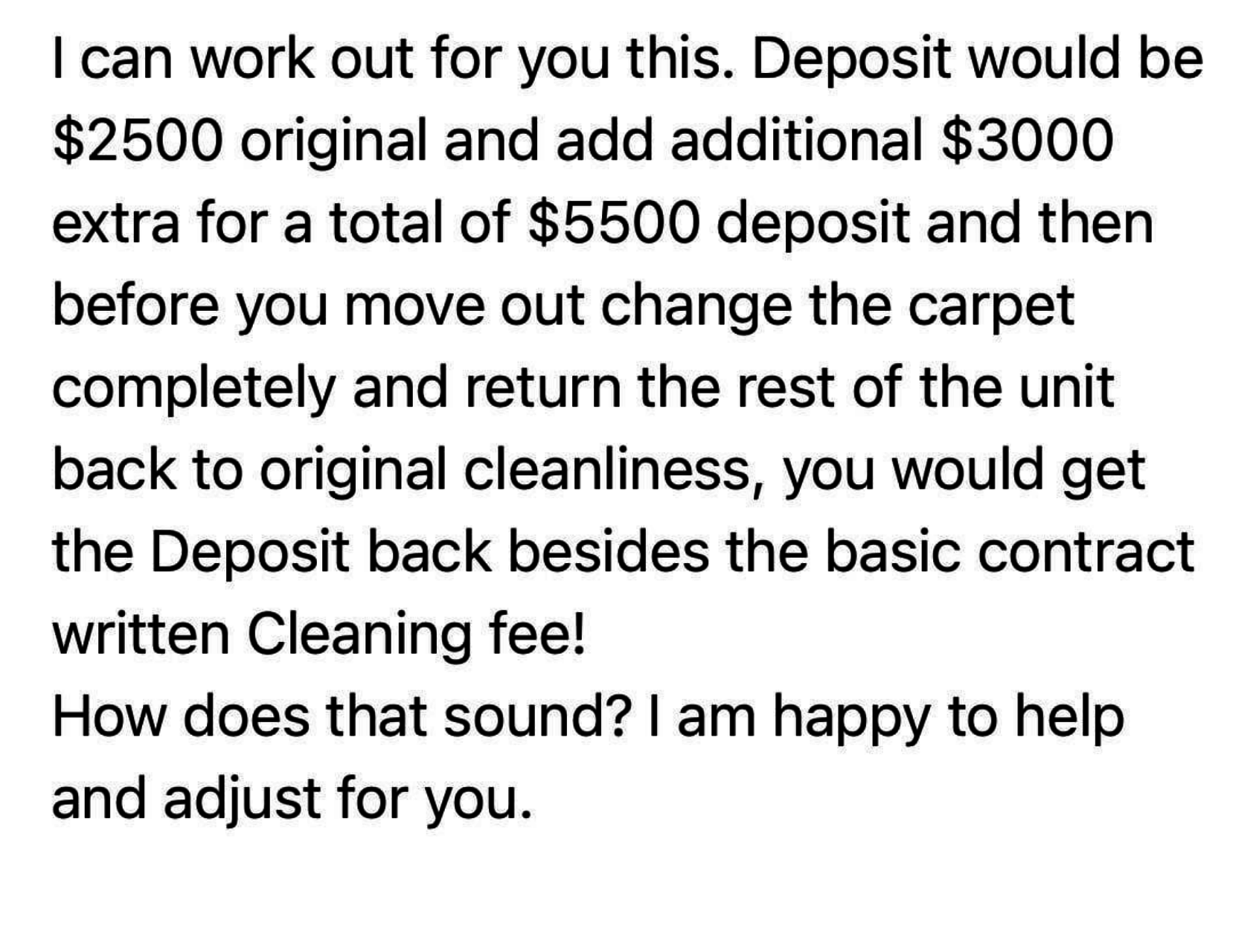 The total deposit is $5,500, and then before the tenant moves out, they have to &quot;change the carpet completely&quot; and return the unit to &quot;original cleanliness,&quot; and they would get the deposit back minus &quot;the basic contract written cleaning fee&quot;