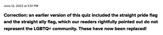 Correction: an earlier version of this quiz included the straight pride flag and the straight ally flag, which our readers rightfully pointed out do not represent the LGBTQ+ community. These have now been replaced!