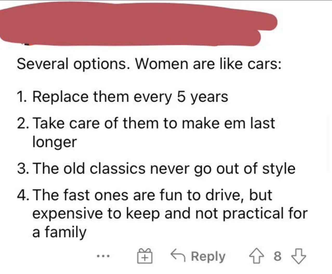 woman are like cars, replace them every 5 years, take care of them to make them last longer, the fast ones are fun to drive but expensive and not practical for a family