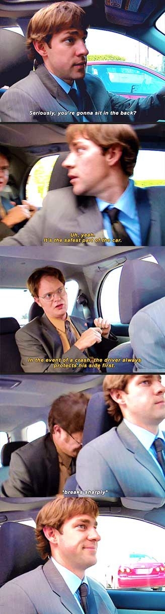 Jim: seriously you&#x27;re going to sit in the back. Dwight: yeah, it&#x27;s the safest part of the car. in the event of a crash the driver always protects his side first. and jim slams on the breaks so that Dwight hits his head on the driver&#x27;s seat