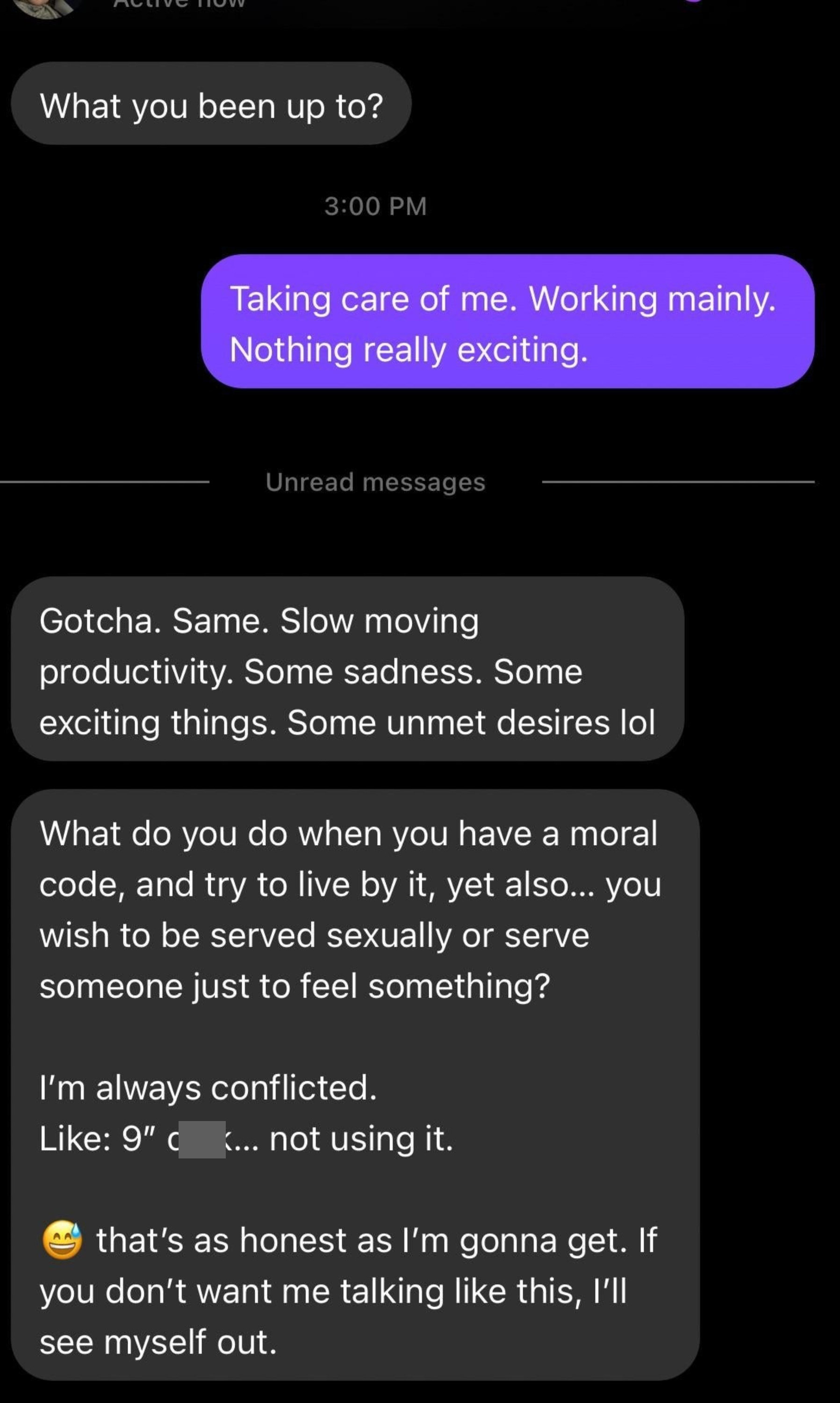 Person asks what they&#x27;ve been up to, they say &quot;Taking care of me, working,&quot; and person says, &quot;Gotcha, same,&quot; then asks what do you do when you want to live by a moral code but want to be served/serve sexually, then refer to their unused 9-inch cock