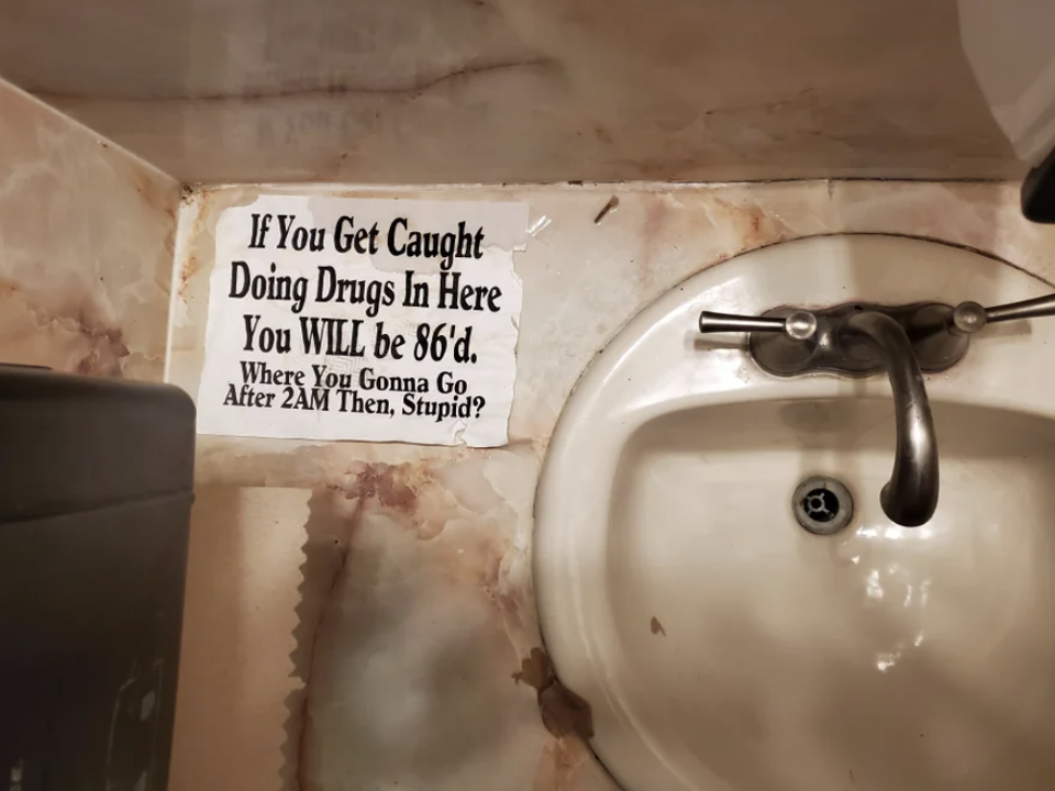 A sign on the counter next to the bathroom sink says "if you get caught doing drugs in here, you will be 86'd; where you gonna go after 2 a.m. then, stupid?"