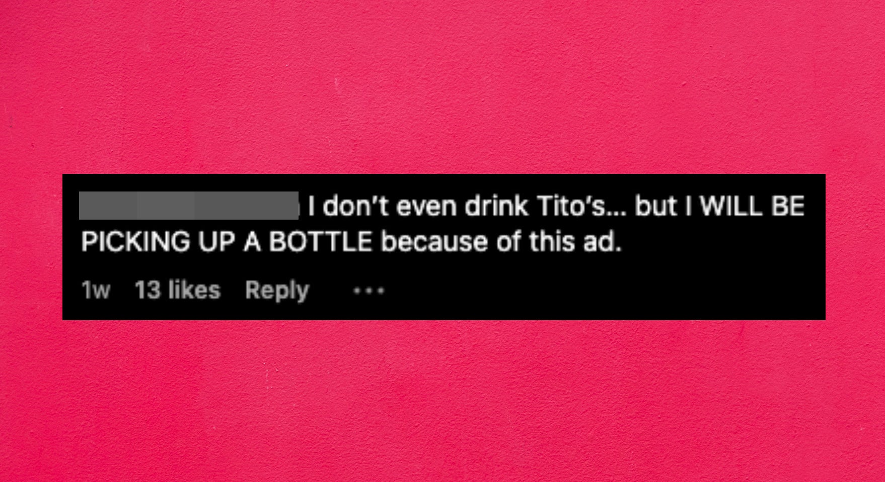 instagram comment: i don&#x27;t even drink tito&#x27;s, but i will be picking up a bottle because of this ad.