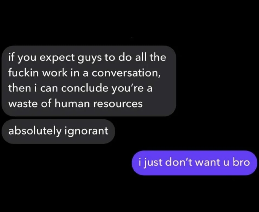 Comment: &quot;If you expect guys to do all the fuckin work in a conversation, then i can conclude you&#x27;re a waste of human resources&quot;; response: &quot;I just don&#x27;t want u bro&quot;