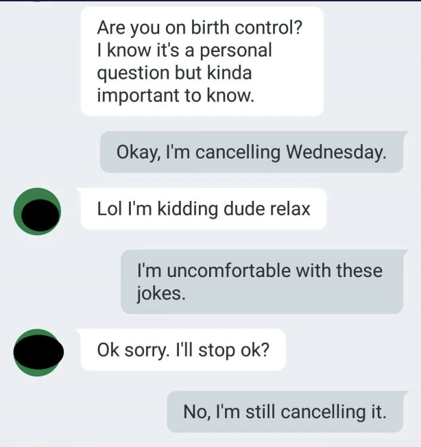 Person asks if the other person is on birth control, and when the response is that they&#x27;re canceling the date, the person says they&#x27;re kidding, but the other person says they&#x27;re uncomfortable with these jokes and they&#x27;re still canceling