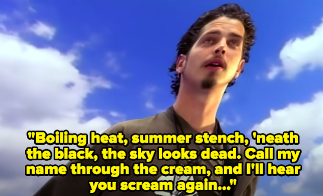 A man singing &quot;Boiling heat, summer stench, &#x27;neath the black, the sky looks dead. Call my name through the cream, and I&#x27;ll hear you scream again...&quot;