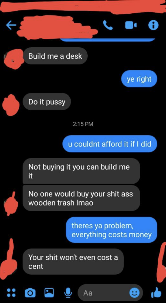sibling 1: build me a desk sibling 2: you couldn&#x27;t afford it sibling one: not buying it you can build me it no one would buy your shit ass wooden trash