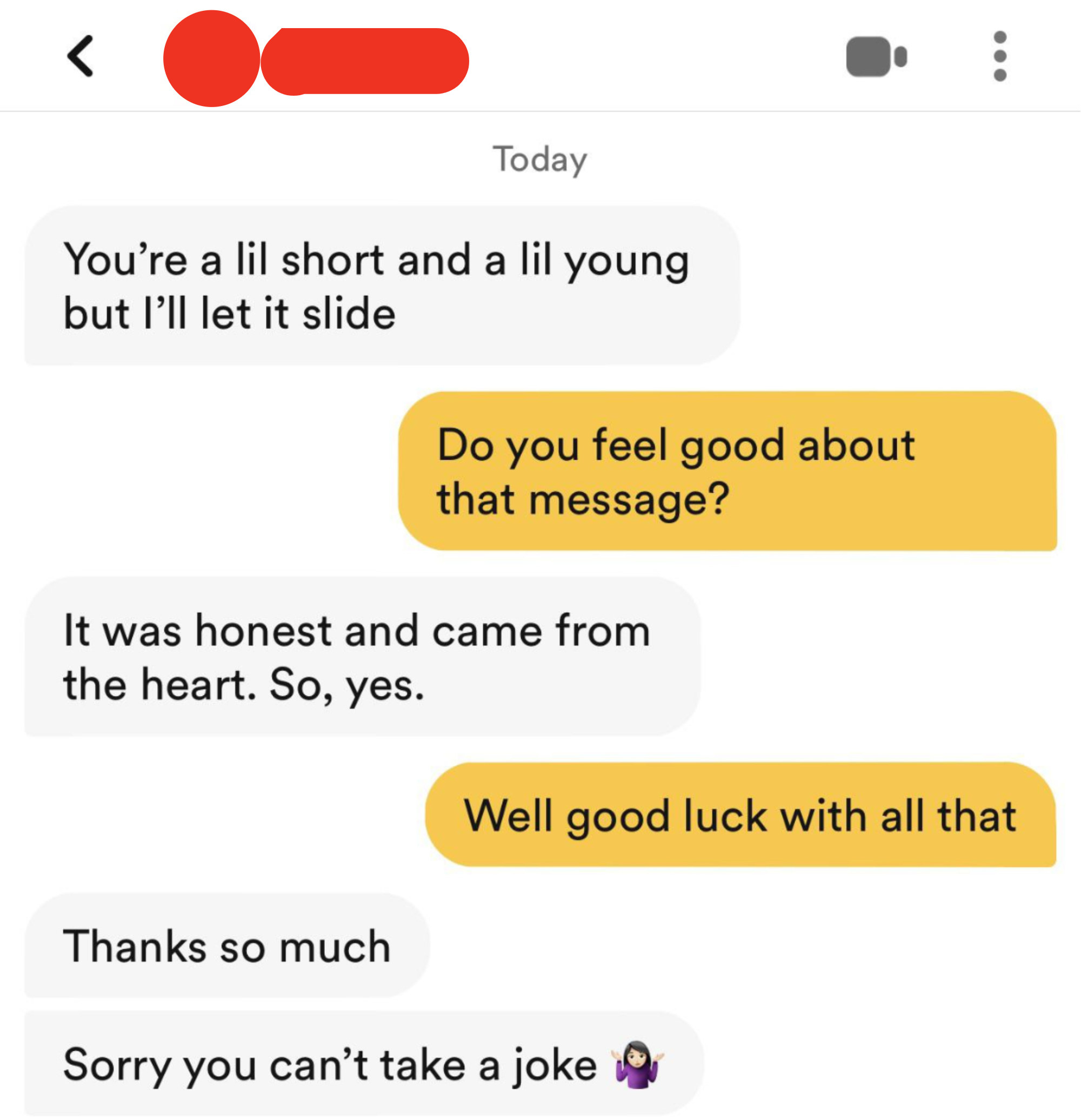person 1: you&#x27;re a little short and a lil young but i&#x27;ll let it slide person 2: do you feel good about that message person 1: it was honest and from the heart so yes person 2 well good luck with all that  person 1: sorry you can&#x27;t take a joke