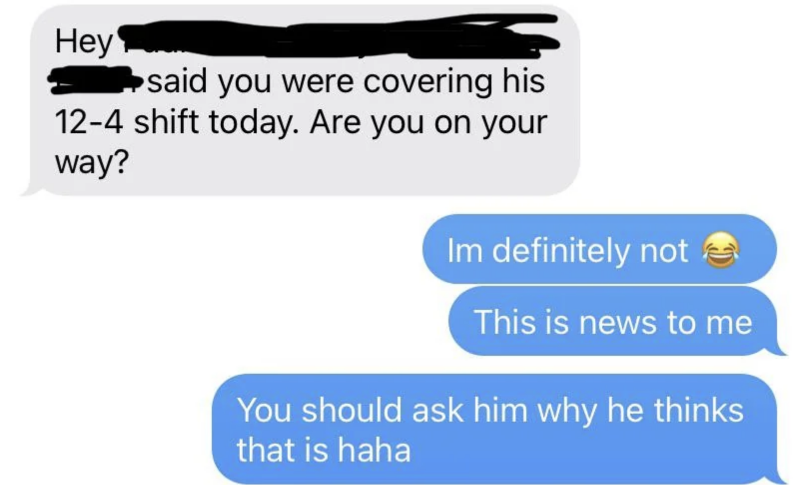Boss says another employee said they were covering his shift and asks if they&#x27;re on their way, and employee says &quot;definitely not&quot; and &quot;this is news to me&quot;