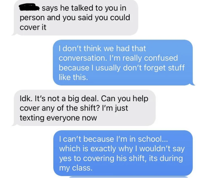 Employer says the other workers said they spoke to them in person and asks if can cover any of the shift, and employee says no because they&#x27;re in school, which is why they wouldn&#x27;t say yes to covering his shift