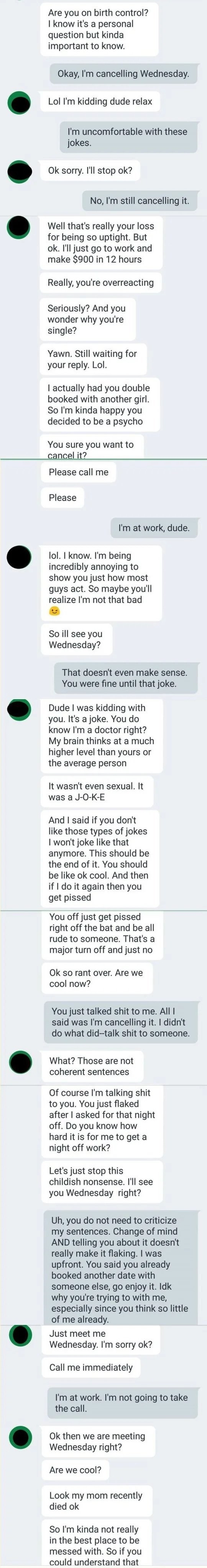 The man asks if the woman is on birth control, she responds by canceling their date, he claims to have double booked her with another date anyway, then continues asking her to go out with him and when she doesn&#x27;t respond, he says his mom died