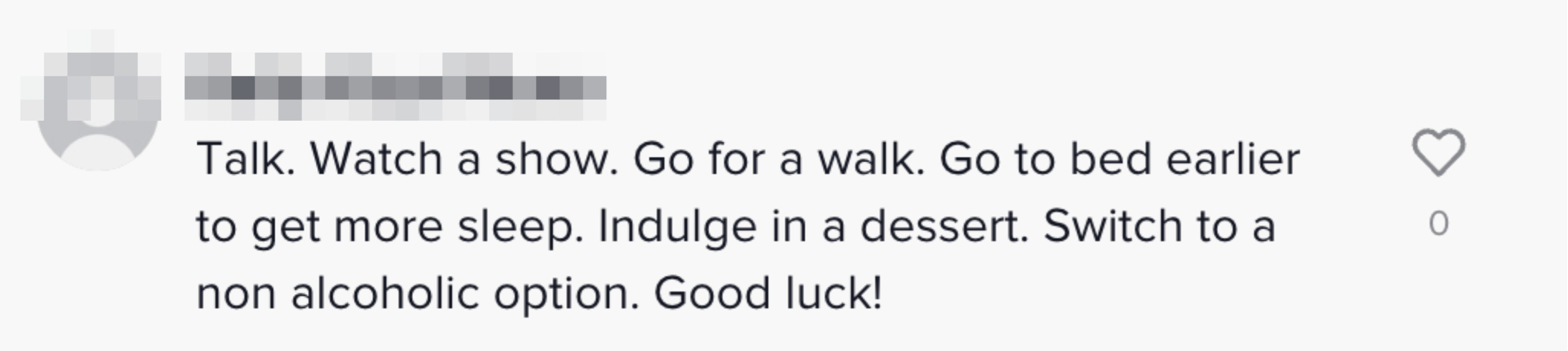 &quot;Talk. Watch a show. Go for a walk. Go to bed earlier to get more sleep. Indulge in a dessert. Switch to a non-alcoholic option. Good luck!&quot;