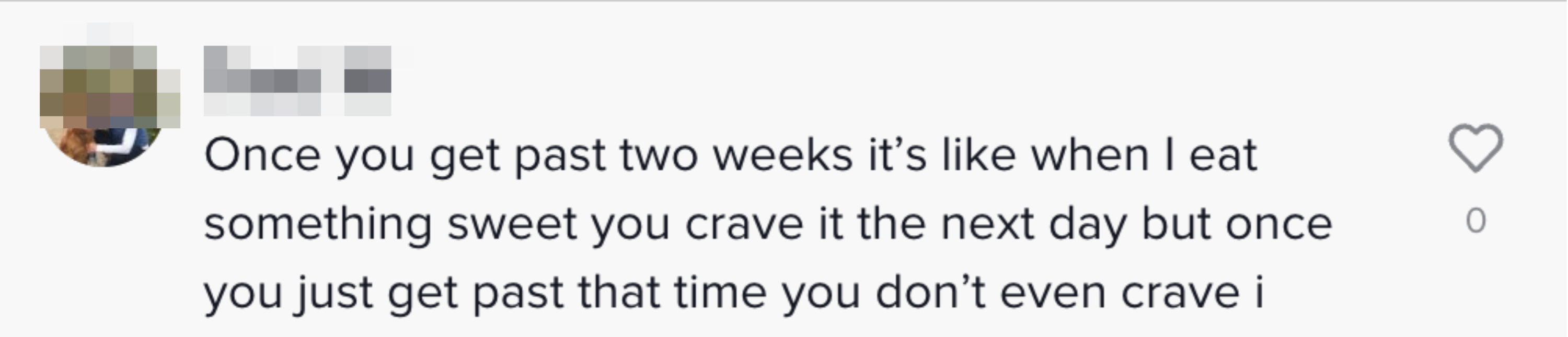 Once you get past two weeks it&#x27;s like when I eat something sweet you crave it the next day but once you just get past that time you don&#x27;t event crave it