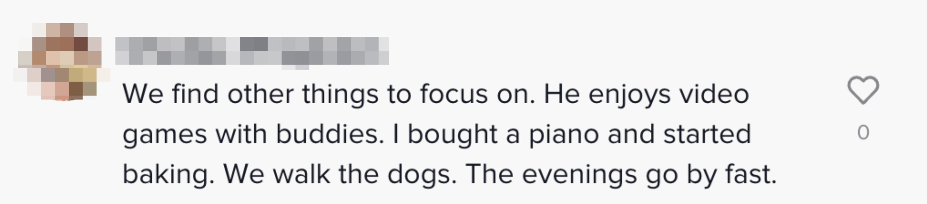 We find other things to focus on. He enjoys video games with buddies. I bought a piano and started baking. We walk the dogs. The evenings go by fast&quot;