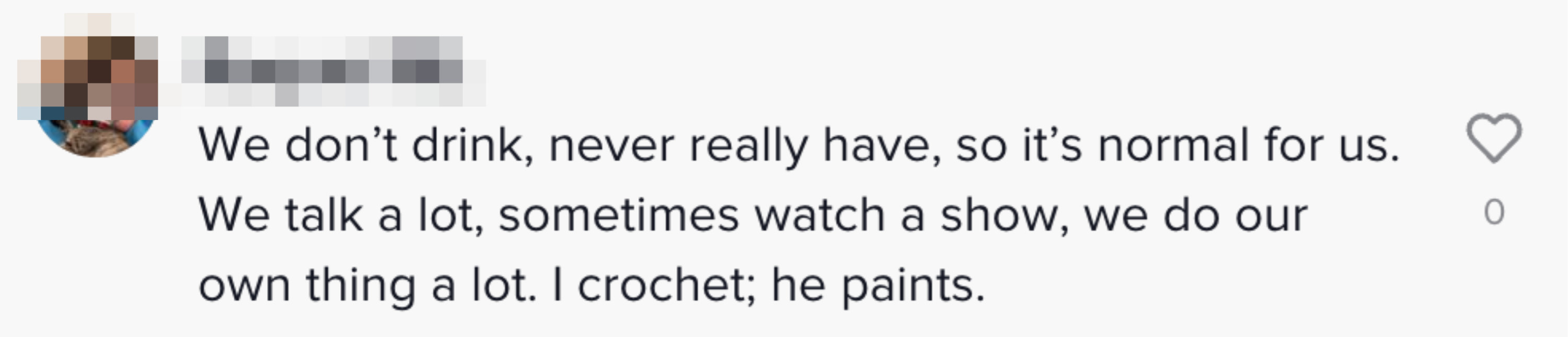 We don&#x27;t drink, never really have, so it&#x27;s normal for us. We talk a lot, sometimes watch a show, we do our own thing a lot. I crochet; he paints