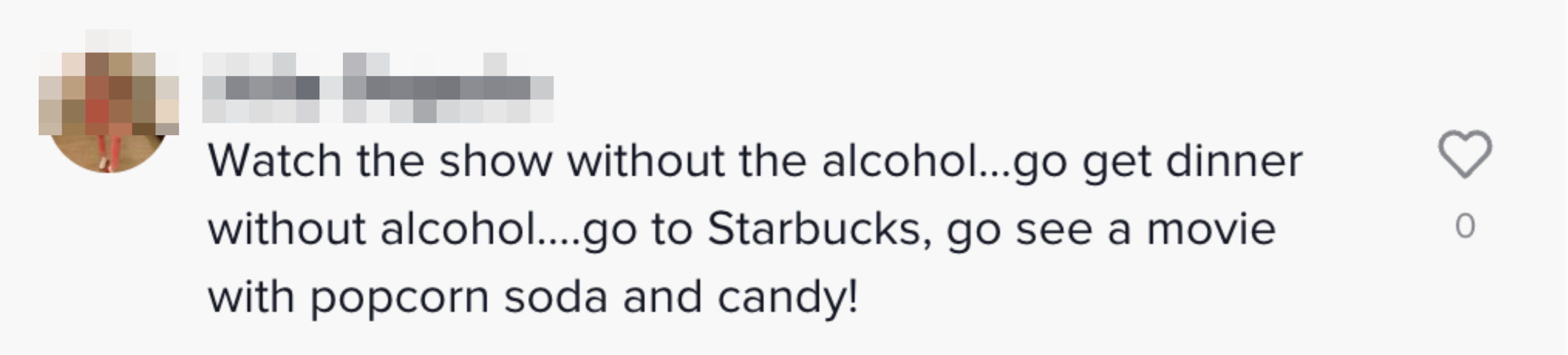 Watch the show without the alcohol...go get dinner without alcohol....go to Starbucks, go see a movie with popcorn soda and candy!