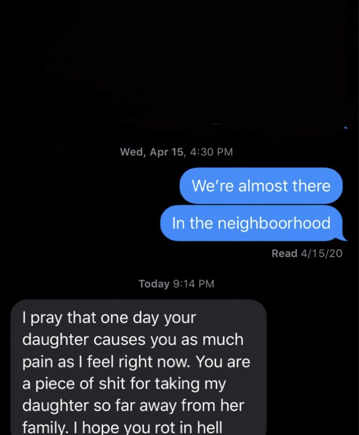 &quot;i pray that one day your daughter causes you as much pain as i feel right now. you are a piece of shit for taking my daughter so far away from her family. i hope you rot in hell&quot;