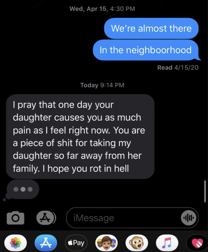 &quot;i pray that one day your daughter causes you as much pain as i feel right now. you are a piece of shit for taking my daughter so far away from her family. i hope you rot in hell&quot;