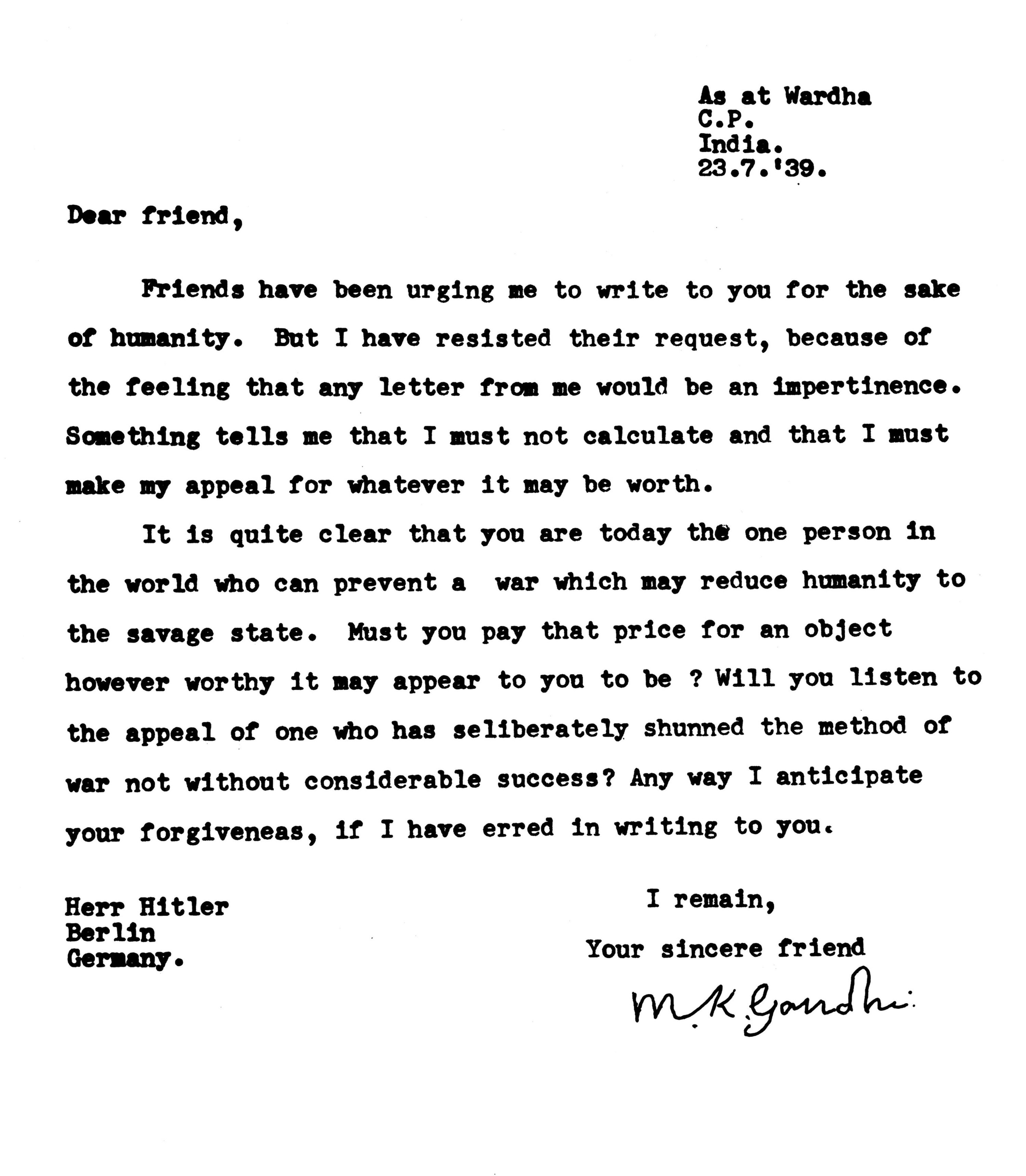 In a 7/23/39 letter signed &quot;Your sincere friend,&quot; Gandhi asks &quot;Herr Hitler,&quot; &quot;the one person in the world who can prevent a war,&quot; &quot;Will you listen to the appeal of one who has [d]eliberately shunned the method of war not without considerable success?&quot;