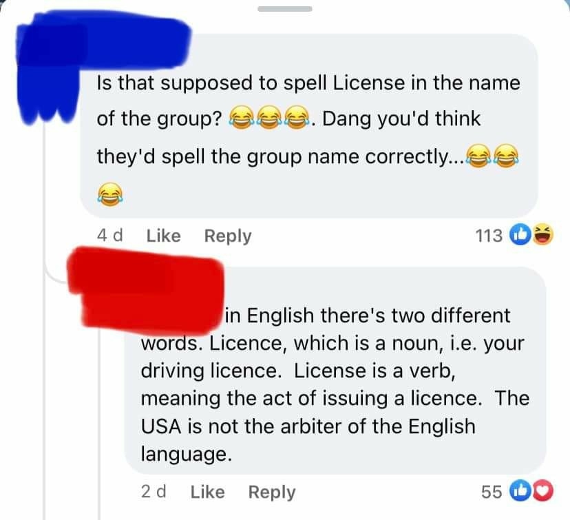 Person criticizes the misspelling of &quot;license,&quot; and someone explains, &quot;In English there&#x27;s 2 different words: Licence is a noun, ie your driving licence; license is a verb, meaning issuing a licence; the USA is not the arbiter of the English language&quot;