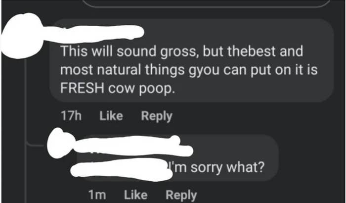 The comment says &quot;This will sound gross, but the bet and most natural thing you can put on it is fresh cow poop&quot;