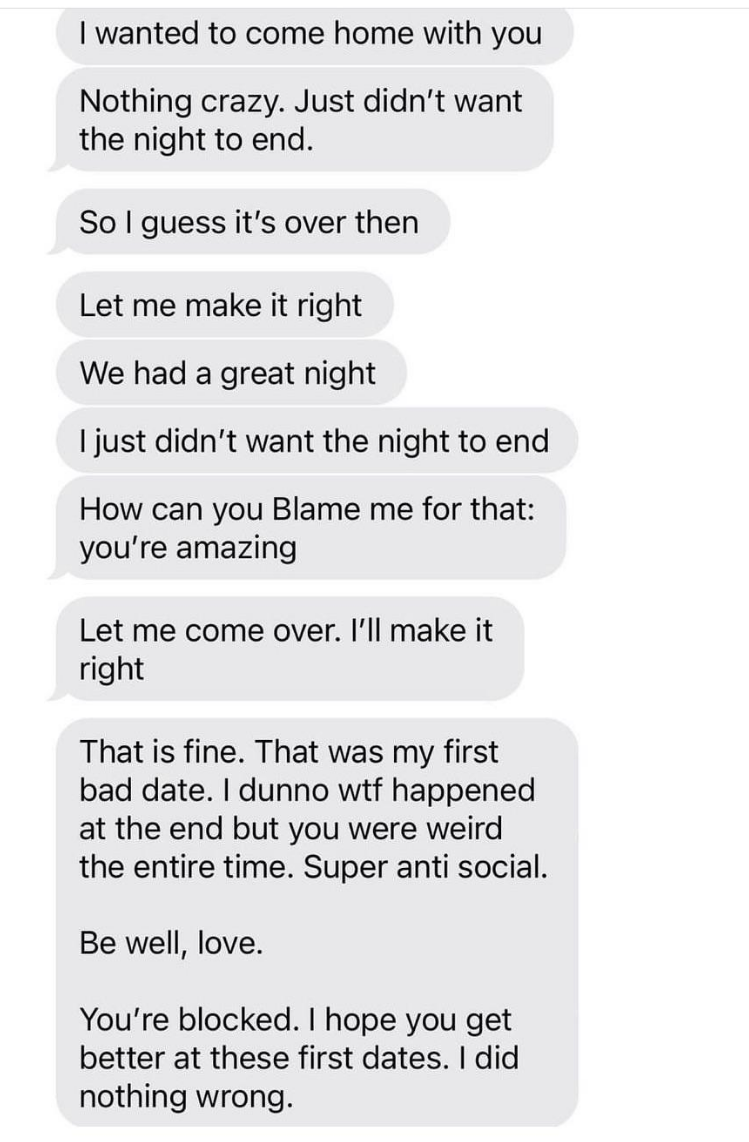 A string of texts from someone after a date who says they wanted to come home with their date, asks to be invited over, and when they get no reply, they say &quot;you&#x27;re blocked, I hope you get better at these first dates, I did nothing wrong&quot;