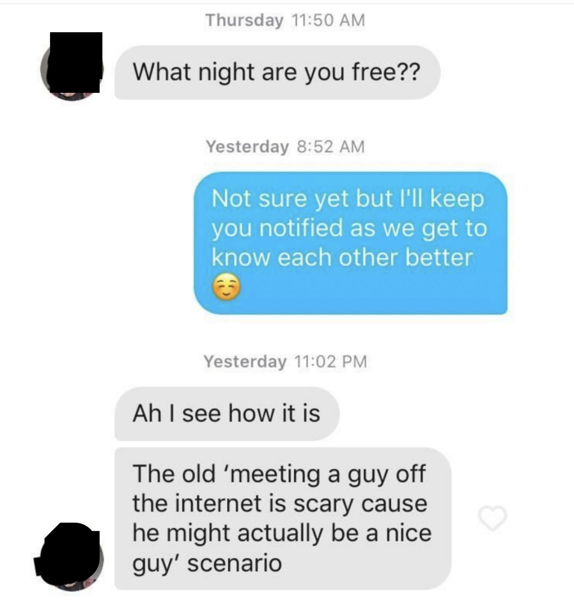 A man asks what night his match his free, she says she&#x27;s not sure yet but will let him know, and he responds &quot;Ah, I see how it is, the old meeting a guy off the internet is scary because he might actually be a nice guy scenario&quot;