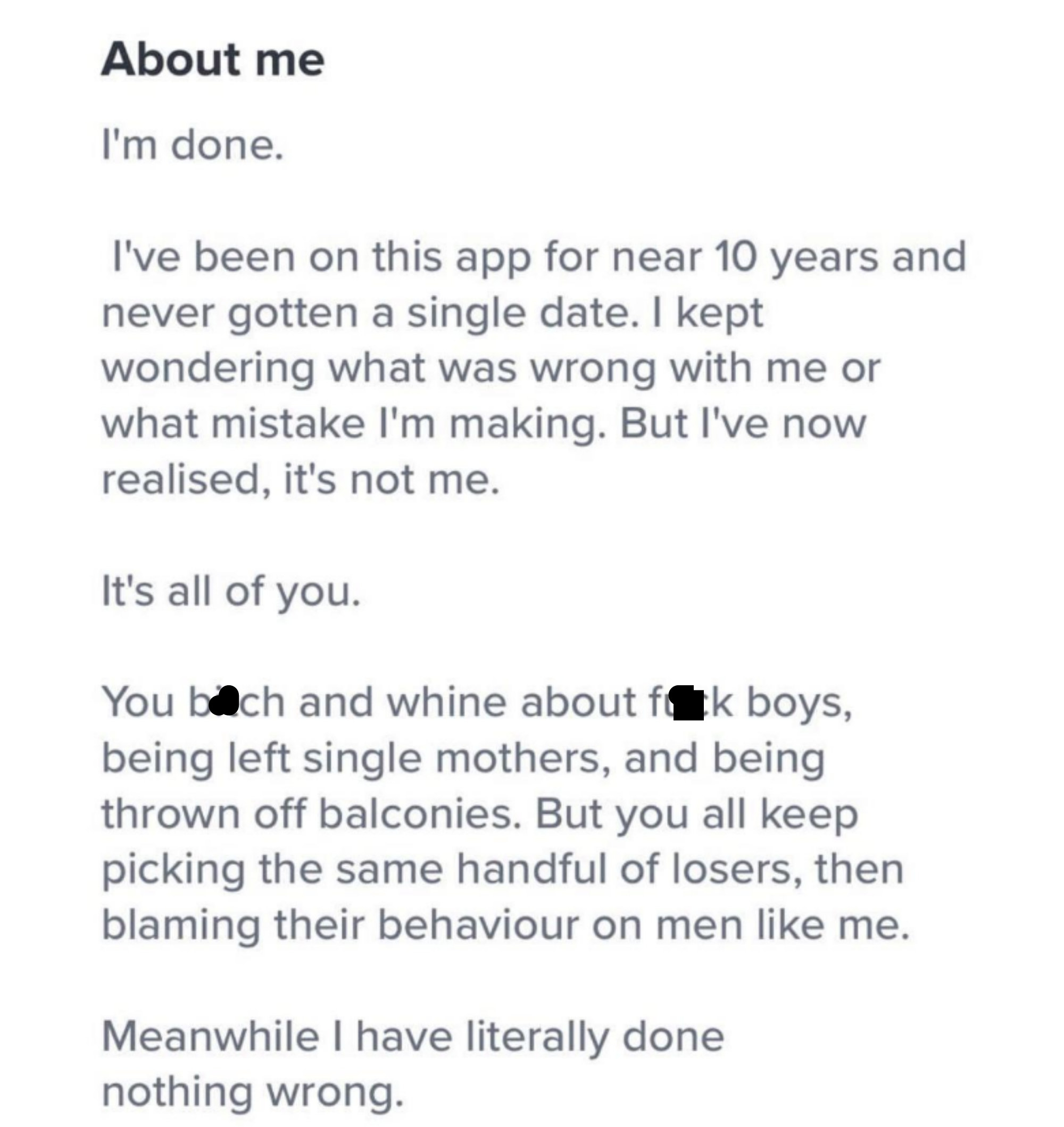 An About Me section in which a man says he&#x27;s done, that he&#x27;s had the app for 10 years and never gotten a single date, but it&#x27;s not him, it&#x27;s all of the women who choose losers