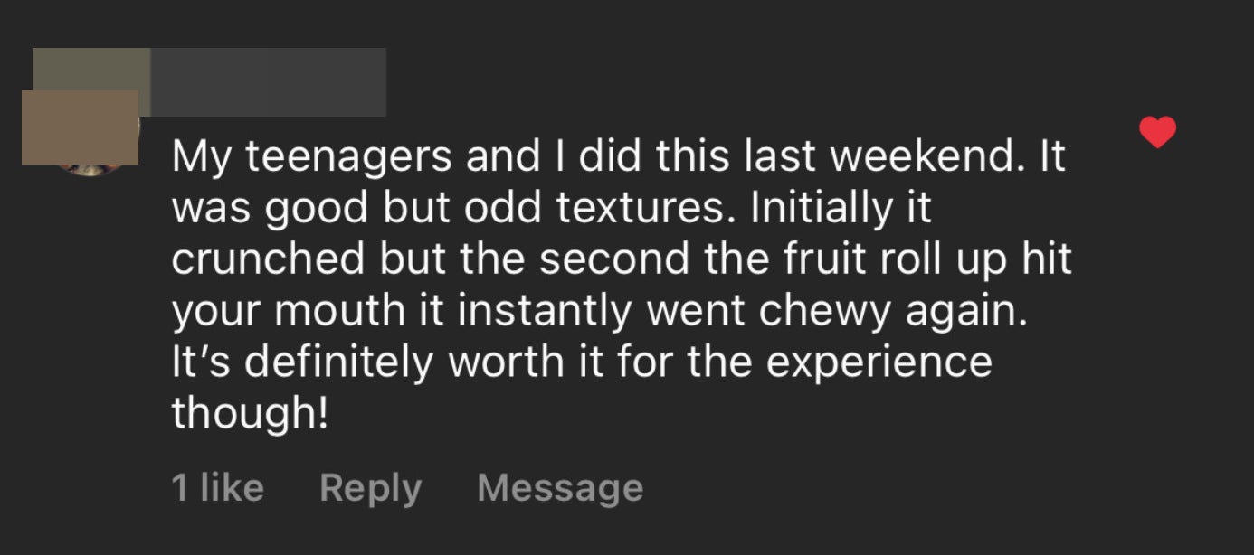 Comment: My teenagers and I did this last weekend; it was good but odd textures; initially it crunched but the second the fruit roll up hit your mouth it instantly went chewy again; it's definitely worth it for the experience though!