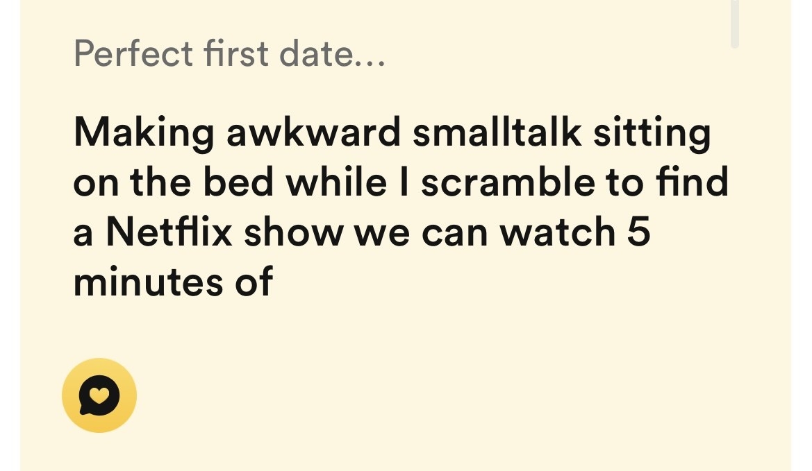 perfect first date is making awkward smalltalk sitting on the bed while i scramble to find a netflix show we can watch 5 minutes of