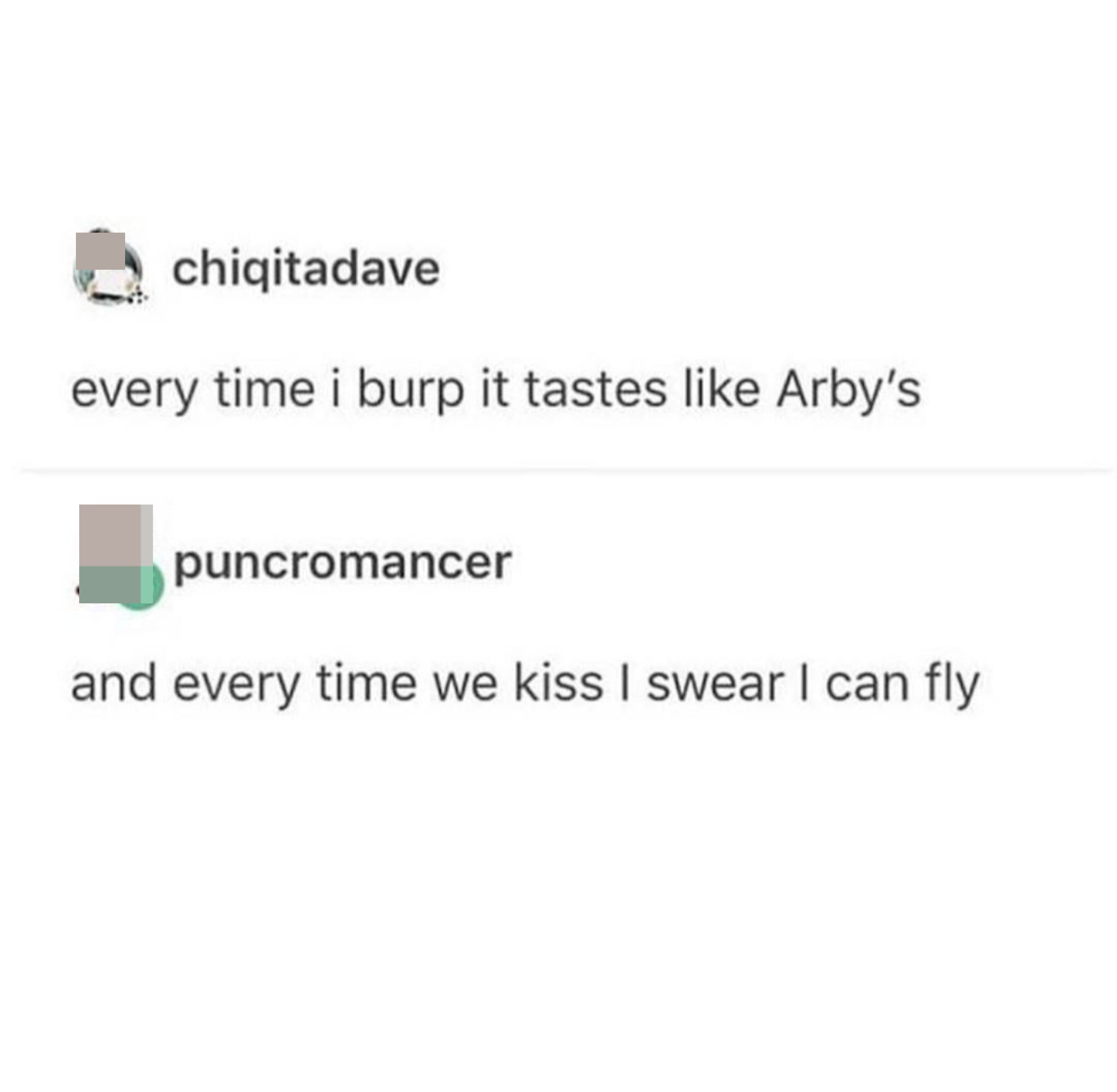every time i burp it tastes like arby&#x27;s and someone leaves a comment that says, and every time we kiss i swear i can fly