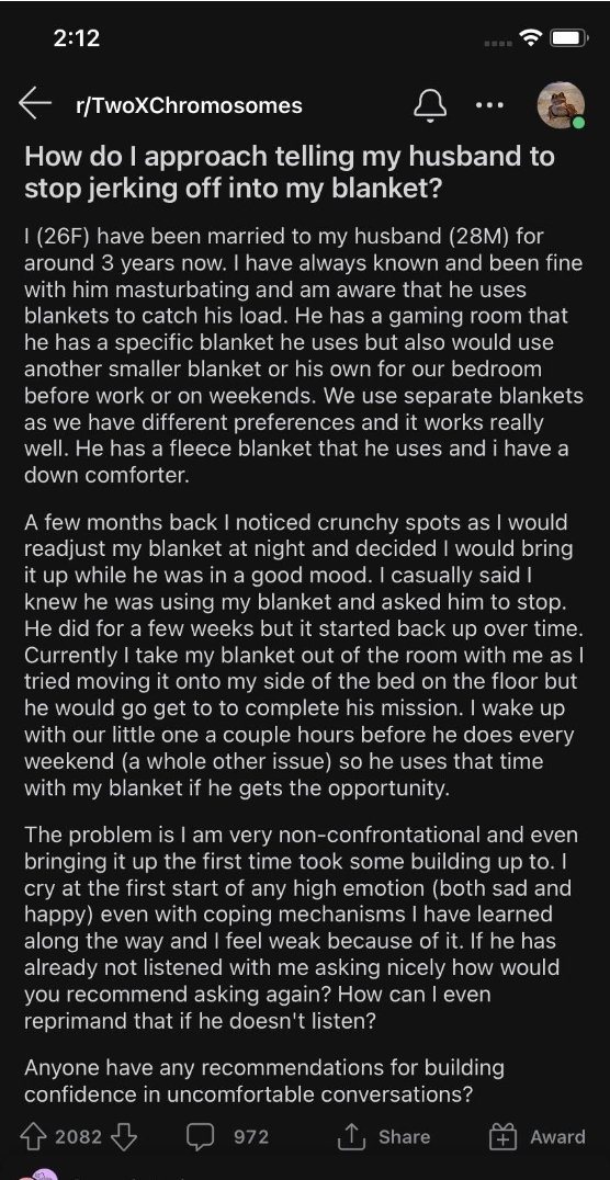 Very long text from a wife asking how to handle the fact that her husband, who used to just use his blanket to masturbate into, has started using hers, too, and she&#x27;s afraid to confront him about the &quot;crunchy spots&quot; she&#x27;s noticing at night on the blanket