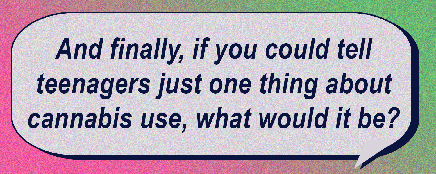 And finally, if you could tell teenagers just one thing about cannabis use, what would it be?