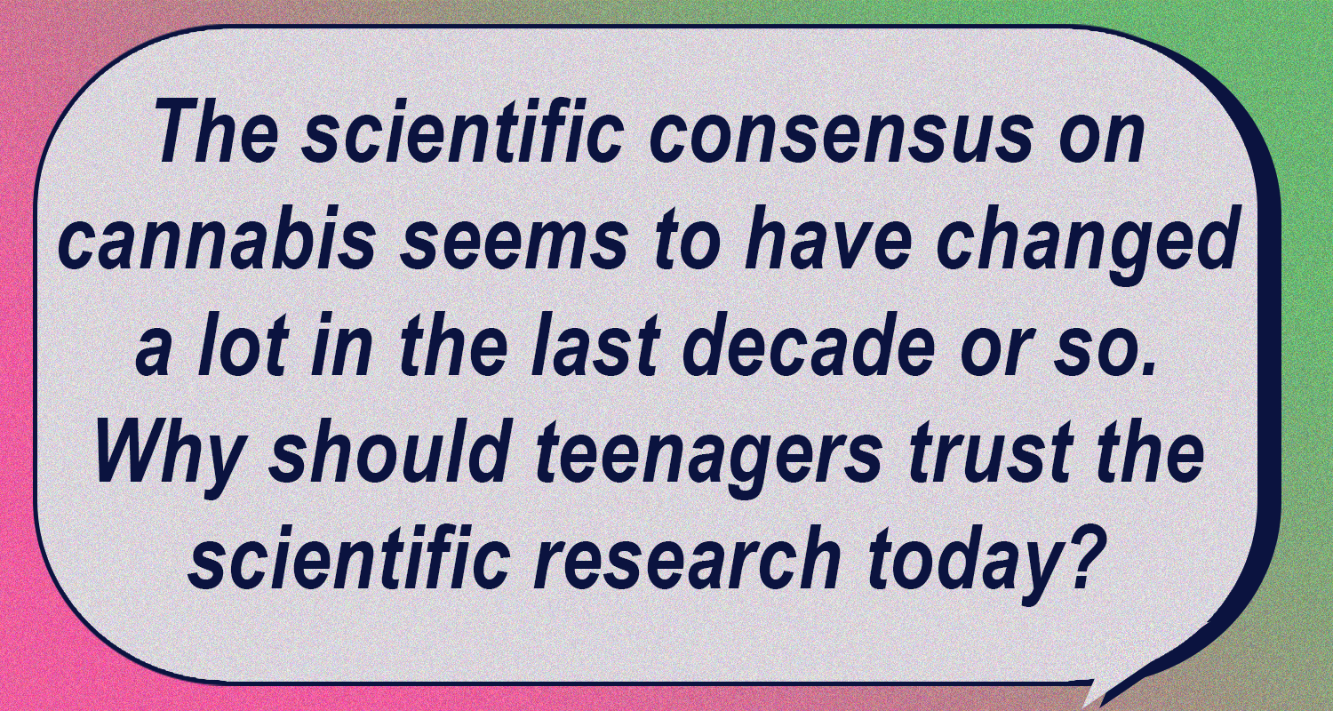 The scientific consensus on cannabis seems to have changed a lot in the last decade or so. Why should teenagers trust the scientific research today?