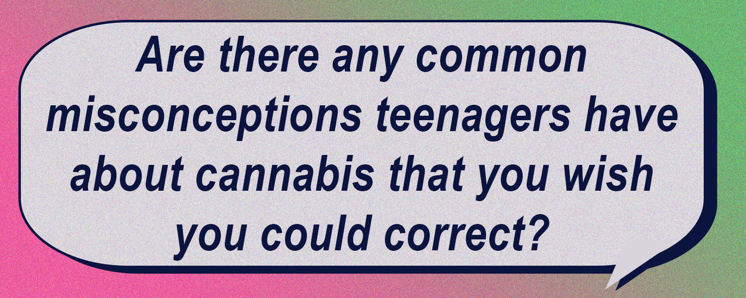 Are there any common misconceptions that teenagers have about cannabis that you wish you could correct?